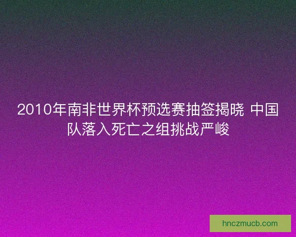 2010年南非世界杯预选赛抽签揭晓 中国队落入死亡之组挑战严峻