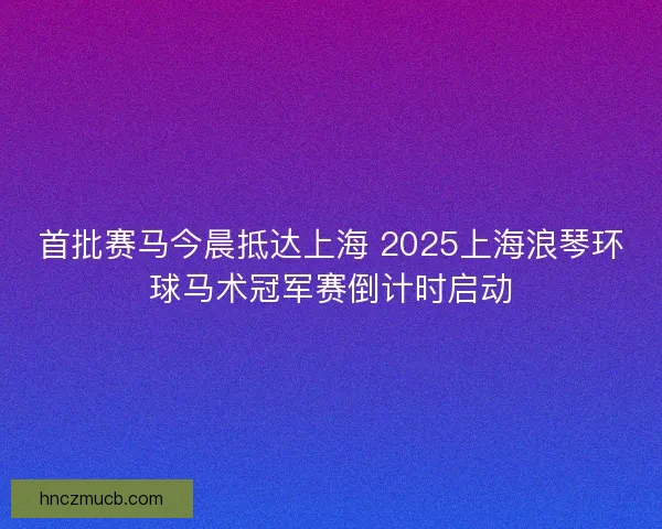 首批赛马今晨抵达上海 2025上海浪琴环球马术冠军赛倒计时启动