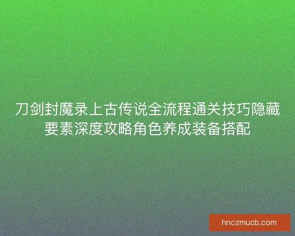 刀剑封魔录上古传说全流程通关技巧隐藏要素深度攻略角色养成装备搭配