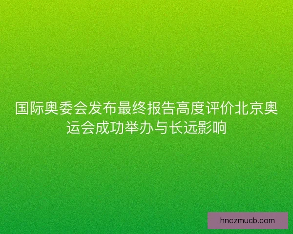 国际奥委会发布最终报告高度评价北京奥运会成功举办与长远影响