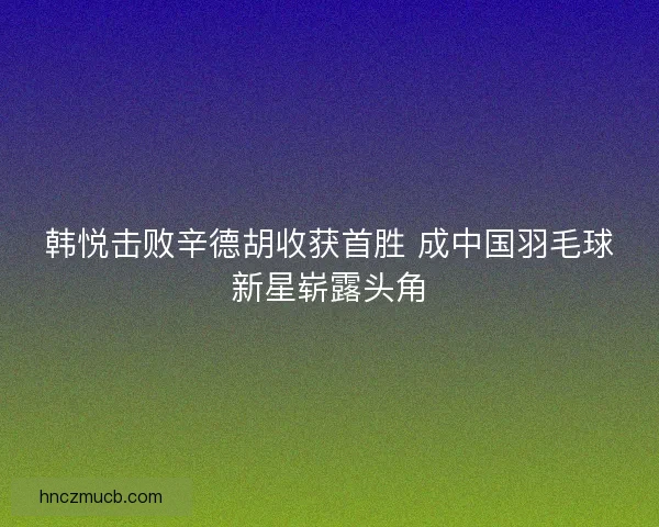 韩悦击败辛德胡收获首胜 成中国羽毛球新星崭露头角