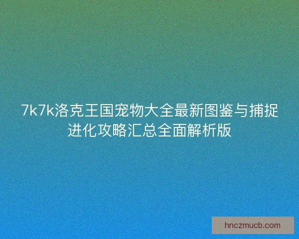 7k7k洛克王国宠物大全最新图鉴与捕捉进化攻略汇总全面解析版