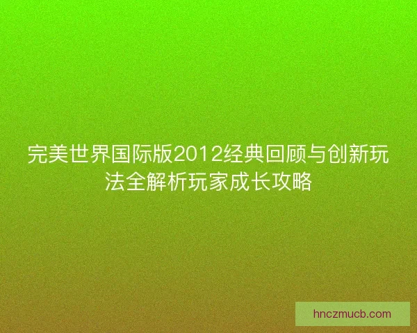 完美世界国际版2012经典回顾与创新玩法全解析玩家成长攻略