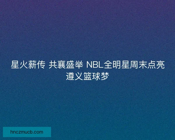 星火薪传 共襄盛举 NBL全明星周末点亮遵义篮球梦