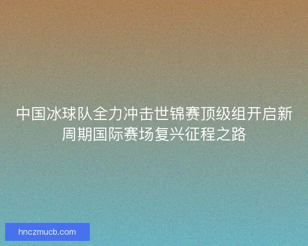 中国冰球队全力冲击世锦赛顶级组开启新周期国际赛场复兴征程之路