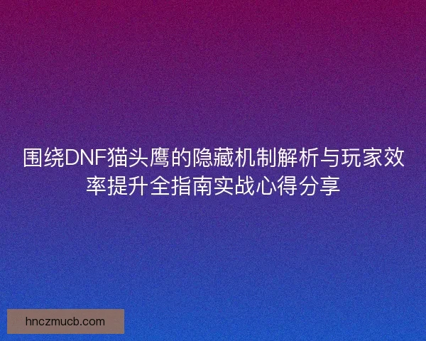 围绕DNF猫头鹰的隐藏机制解析与玩家效率提升全指南实战心得分享